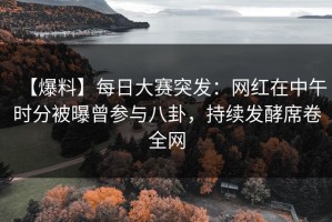 【爆料】每日大赛突发：网红在中午时分被曝曾参与八卦，持续发酵席卷全网
