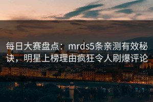 每日大赛盘点：mrds5条亲测有效秘诀，明星上榜理由疯狂令人刷爆评论