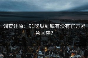 调查还原：91吃瓜到底有没有官方紧急回应？