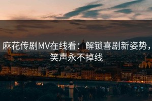 麻花传剧MV在线看：解锁喜剧新姿势，笑声永不掉线