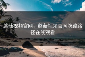 蘑菇视频官网，蘑菇视频官网隐藏路径在线观看