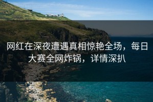 网红在深夜遭遇真相惊艳全场，每日大赛全网炸锅，详情深扒
