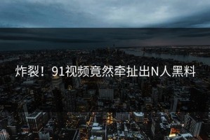 炸裂！91视频竟然牵扯出N人黑料