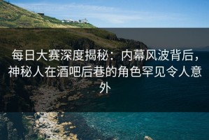 每日大赛深度揭秘：内幕风波背后，神秘人在酒吧后巷的角色罕见令人意外