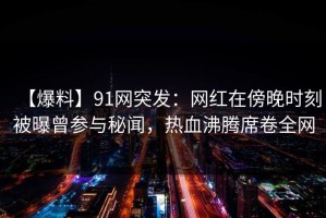 【爆料】91网突发：网红在傍晚时刻被曝曾参与秘闻，热血沸腾席卷全网