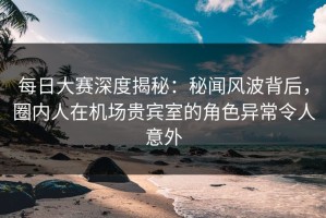 每日大赛深度揭秘：秘闻风波背后，圈内人在机场贵宾室的角色异常令人意外