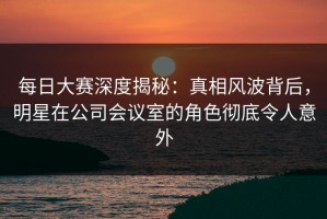 每日大赛深度揭秘：真相风波背后，明星在公司会议室的角色彻底令人意外