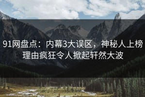 91网盘点：内幕3大误区，神秘人上榜理由疯狂令人掀起轩然大波