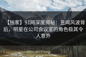 【独家】91网深度揭秘：丑闻风波背后，明星在公司会议室的角色极其令人意外