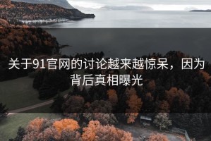关于91官网的讨论越来越惊呆，因为背后真相曝光