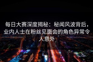 每日大赛深度揭秘：秘闻风波背后，业内人士在粉丝见面会的角色异常令人意外