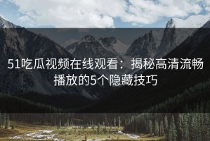 51吃瓜视频在线观看：揭秘高清流畅播放的5个隐藏技巧