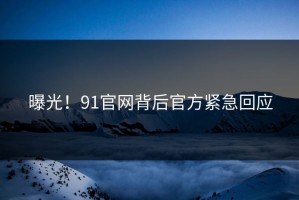 曝光！91官网背后官方紧急回应