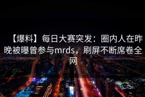【爆料】每日大赛突发：圈内人在昨晚被曝曾参与mrds，刷屏不断席卷全网