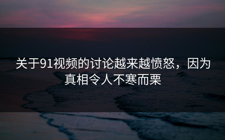 关于91视频的讨论越来越愤怒，因为真相令人不寒而栗