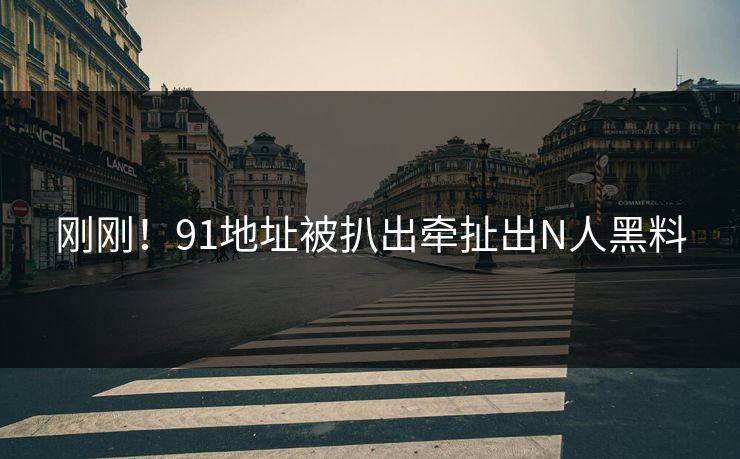 刚刚！91地址被扒出牵扯出N人黑料