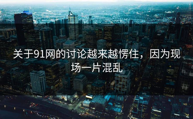 关于91网的讨论越来越愣住，因为现场一片混乱