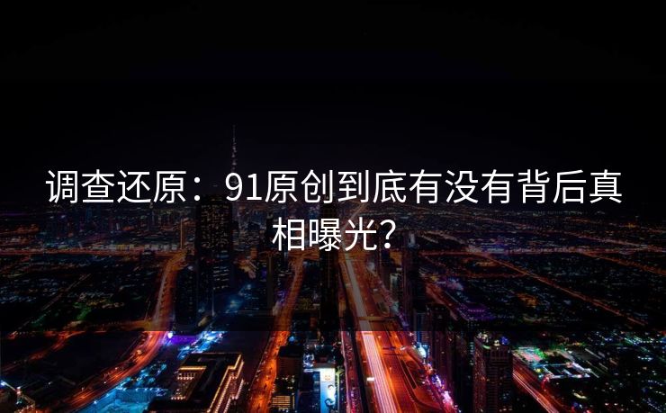调查还原：91原创到底有没有背后真相曝光？