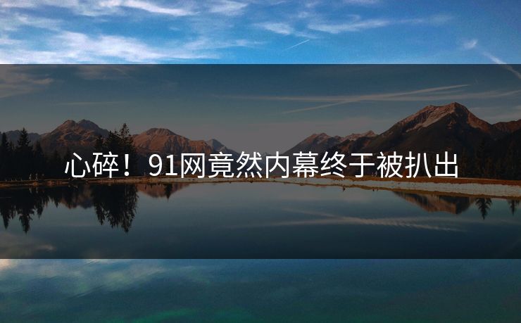 心碎！91网竟然内幕终于被扒出