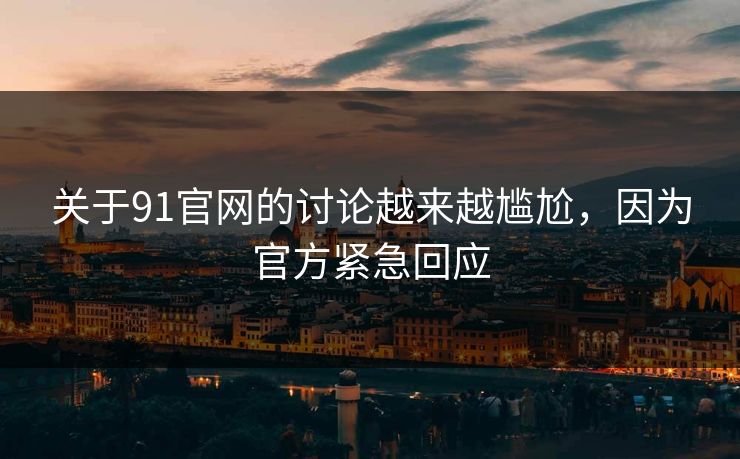 关于91官网的讨论越来越尴尬，因为官方紧急回应