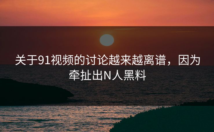 关于91视频的讨论越来越离谱，因为牵扯出N人黑料