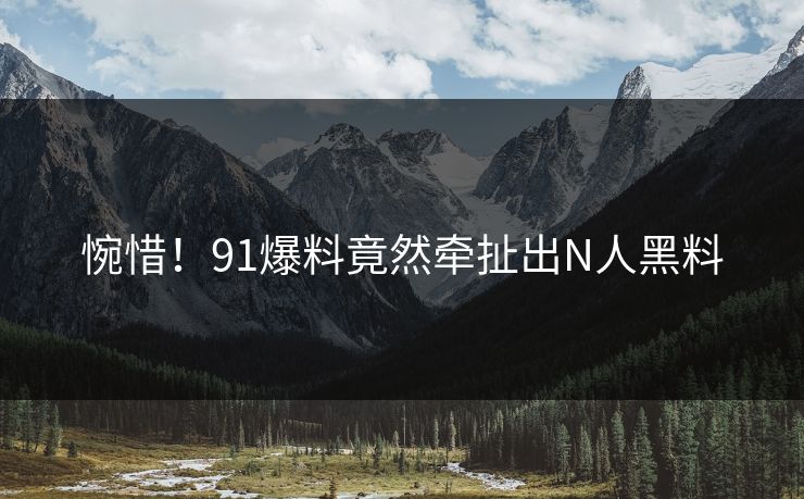 惋惜！91爆料竟然牵扯出N人黑料