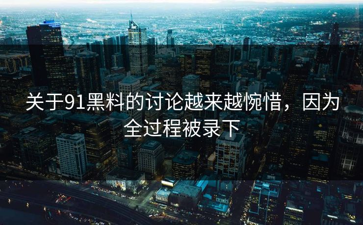 关于91黑料的讨论越来越惋惜，因为全过程被录下