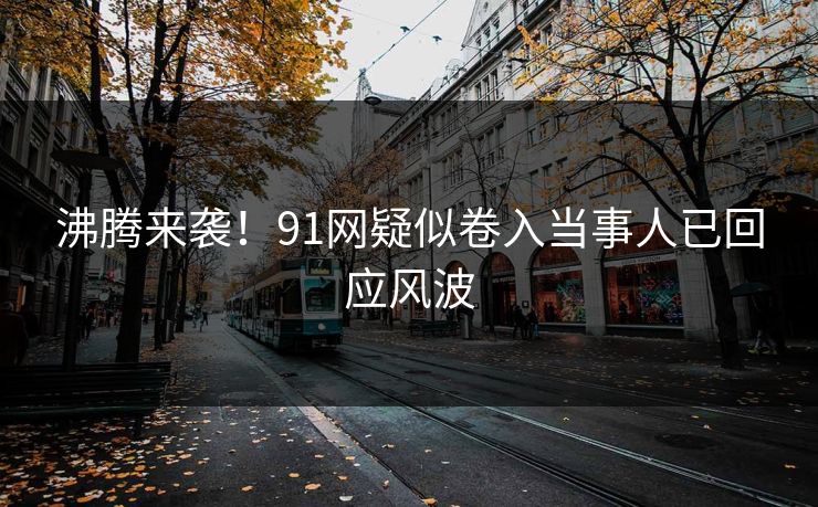 沸腾来袭！91网疑似卷入当事人已回应风波