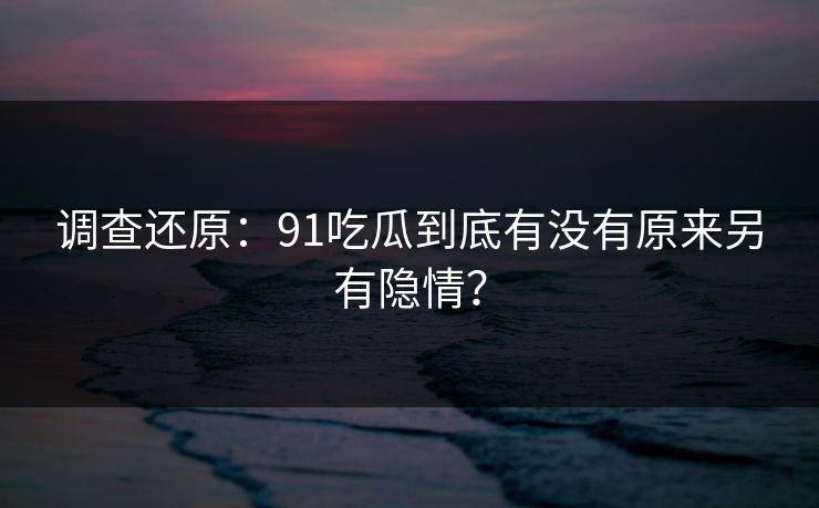调查还原：91吃瓜到底有没有原来另有隐情？