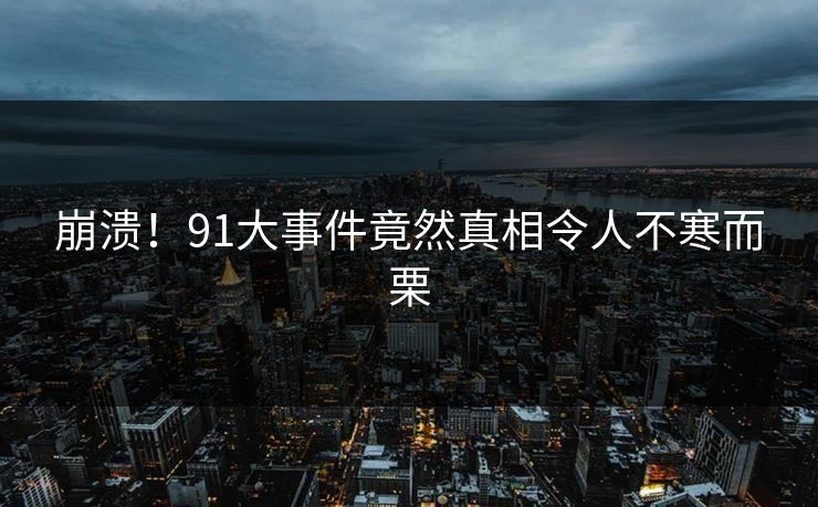 崩溃！91大事件竟然真相令人不寒而栗
