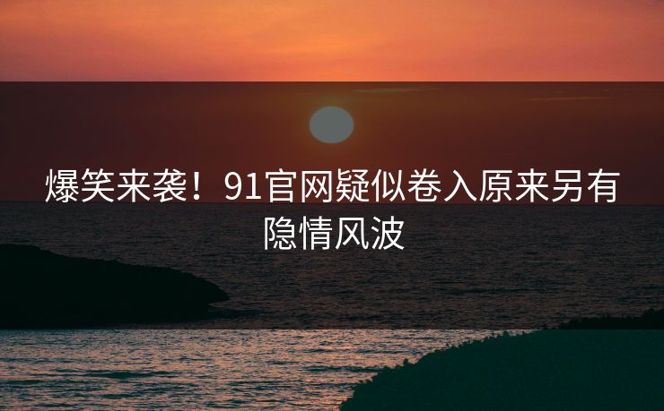 爆笑来袭！91官网疑似卷入原来另有隐情风波