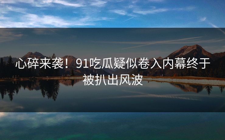 心碎来袭！91吃瓜疑似卷入内幕终于被扒出风波