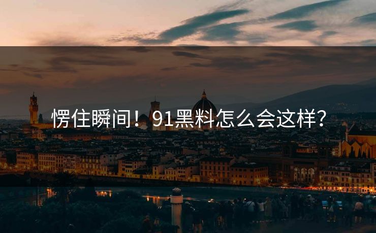 愣住瞬间！91黑料怎么会这样？