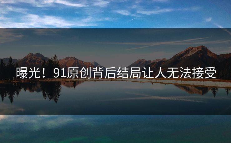 曝光！91原创背后结局让人无法接受