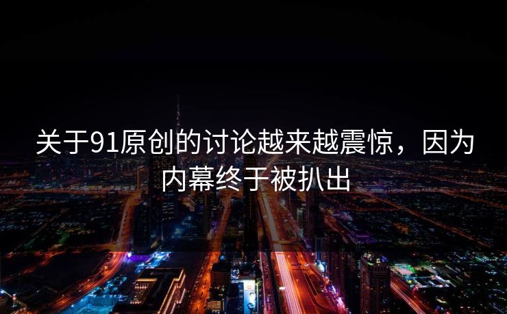 关于91原创的讨论越来越震惊，因为内幕终于被扒出