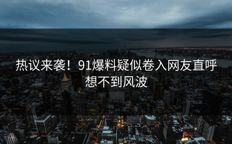 热议来袭！91爆料疑似卷入网友直呼想不到风波