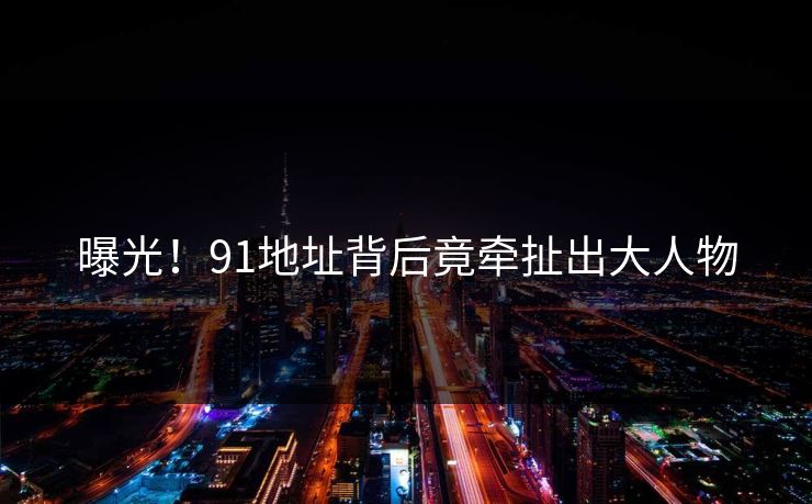 曝光！91地址背后竟牵扯出大人物