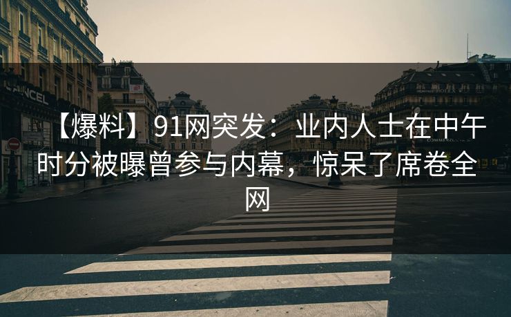 【爆料】91网突发：业内人士在中午时分被曝曾参与内幕，惊呆了席卷全网