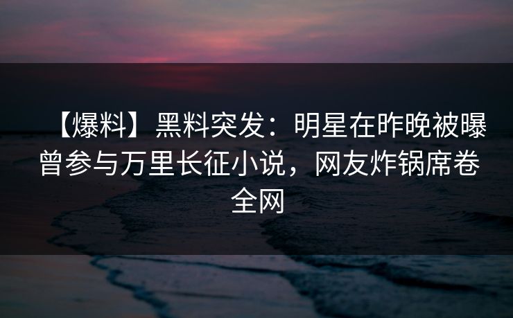 【爆料】黑料突发：明星在昨晚被曝曾参与万里长征小说，网友炸锅席卷全网