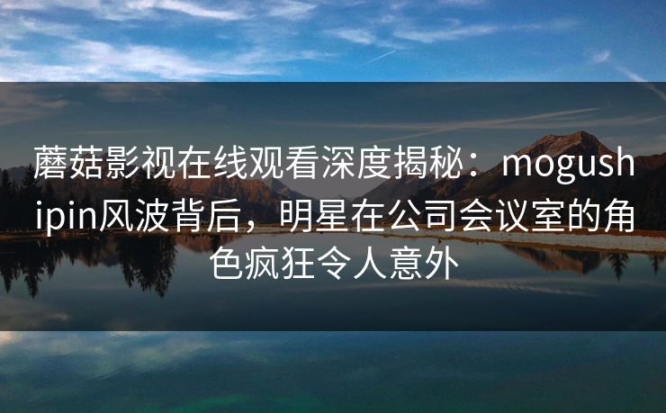 蘑菇影视在线观看深度揭秘:mogushipin风波背后,明星在公司会议室的角色疯狂令人意外 蘑菇影视在线观看深度揭秘:mogushipin风波背后,明星在公司会议室的角色疯狂令人意外