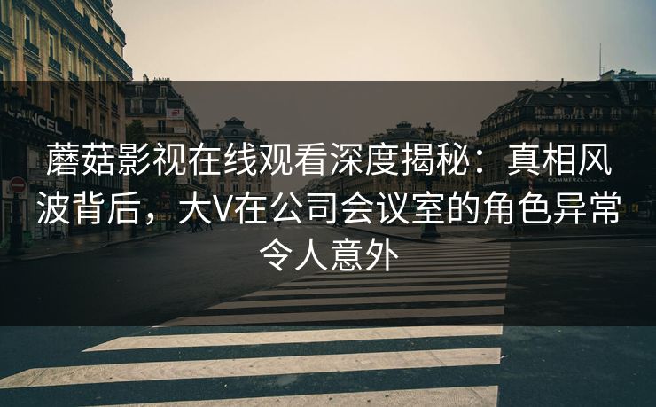 蘑菇影视在线观看深度揭秘：真相风波背后，大V在公司会议室的角色异常令人意外