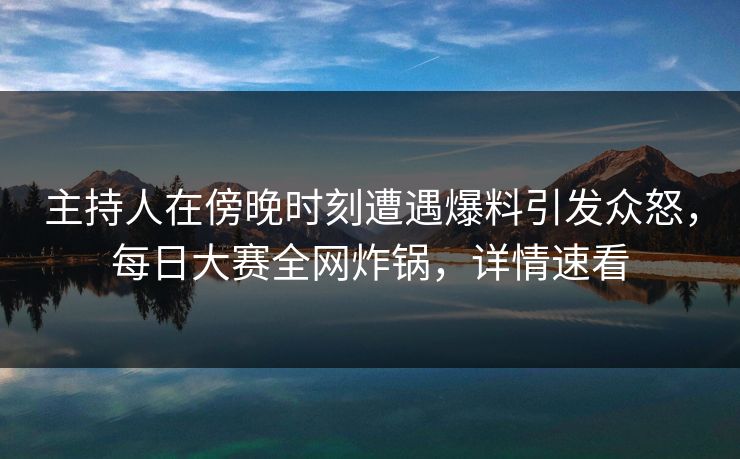 主持人在傍晚时刻遭遇爆料引发众怒，每日大赛全网炸锅，详情速看