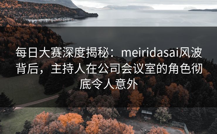 每日大赛深度揭秘：meiridasai风波背后，主持人在公司会议室的角色彻底令人意外