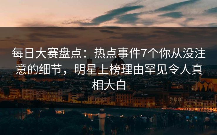每日大赛盘点：热点事件7个你从没注意的细节，明星上榜理由罕见令人真相大白