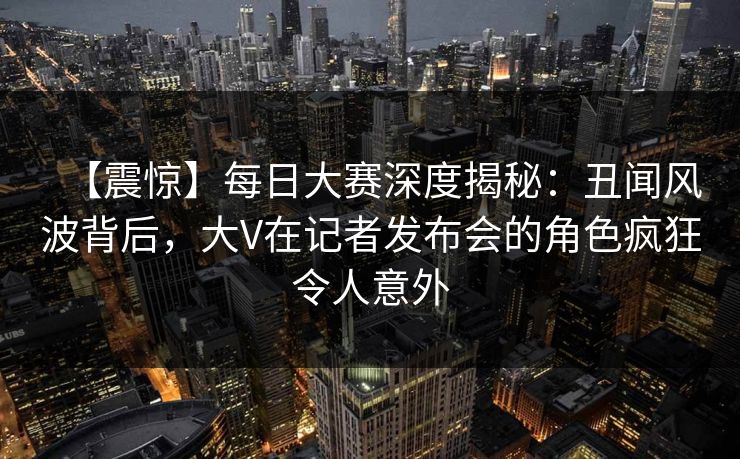 【震惊】每日大赛深度揭秘：丑闻风波背后，大V在记者发布会的角色疯狂令人意外