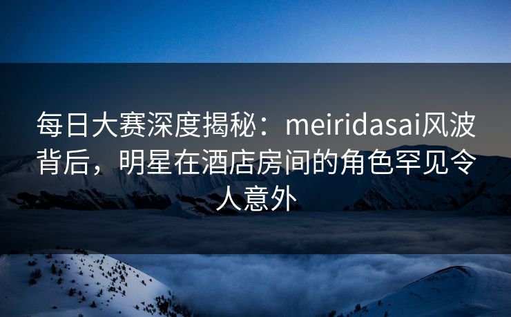 每日大赛深度揭秘：meiridasai风波背后，明星在酒店房间的角色罕见令人意外