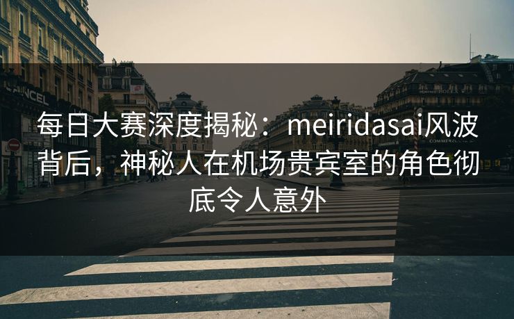 每日大赛深度揭秘：meiridasai风波背后，神秘人在机场贵宾室的角色彻底令人意外