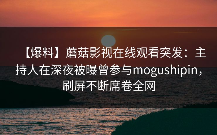 【爆料】蘑菇影视在线观看突发:主持人在深夜被曝曾参与mogushipin,刷屏不断席卷全网 【爆料】蘑菇影视在线观看突发:主持人在深夜被曝曾参与mogushipin,刷屏不断席卷全网
