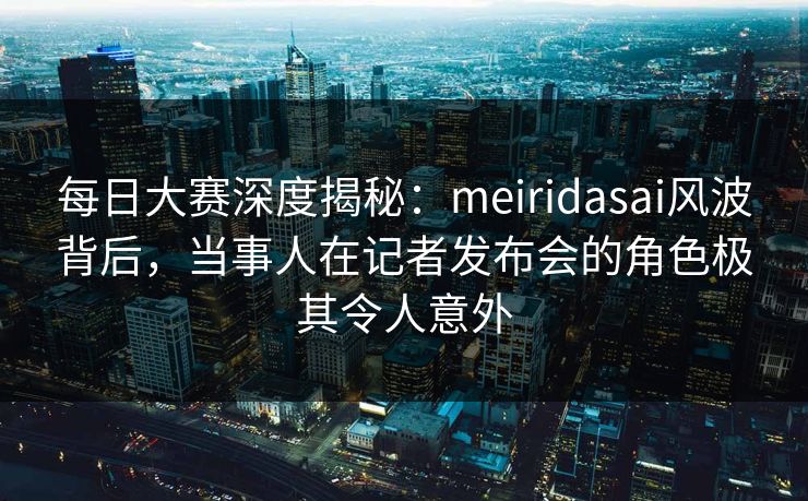 每日大赛深度揭秘：meiridasai风波背后，当事人在记者发布会的角色极其令人意外