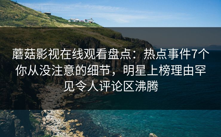 蘑菇影视在线观看盘点：热点事件7个你从没注意的细节，明星上榜理由罕见令人评论区沸腾